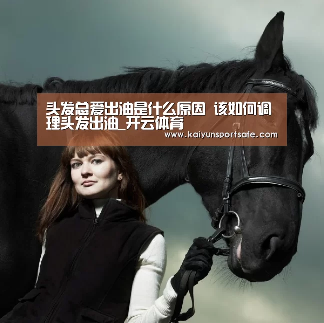 头发总爱出油是什么原因 该如何调理头发出油_开云体育(图1) 开云导航